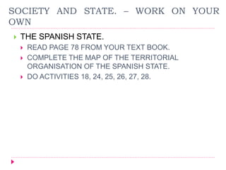 SOCIETY AND STATE. – WORK ON YOUR
OWN
 THE SPANISH STATE.
 READ PAGE 78 FROM YOUR TEXT BOOK.
 COMPLETE THE MAP OF THE TERRITORIAL
ORGANISATION OF THE SPANISH STATE.
 DO ACTIVITIES 18, 24, 25, 26, 27, 28.
 