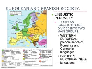 EUROPEAN AND SPANISH SOCIETY.
 LINGUISTIC
PLURALITY.
 EUROPEAN
LANGUAGES ARE
DIVIDED INTO TWO
MAIN GROUPS:
 WESTERN
EUROPEAN:
predominance of
Romance and
Germanic
languages.
 EASTERN
EUROPEAN: Slavic
languages.
 