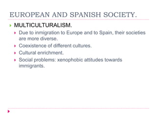 EUROPEAN AND SPANISH SOCIETY.
 MULTICULTURALISM.
 Due to inmigration to Europe and to Spain, their societies
are more diverse.
 Coexistence of different cultures.
 Cultural enrichment.
 Social problems: xenophobic attitudes towards
immigrants.
 