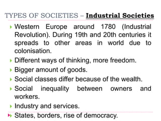 TYPES OF SOCIETIES – Industrial Societies
 Western Europe around 1780 (Industrial
Revolution). During 19th and 20th centuries it
spreads to other areas in world due to
colonisation.
 Different ways of thinking, more freedom.
 Bigger amount of goods.
 Social classes differ because of the wealth.
 Social inequality between owners and
workers.
 Industry and services.
 States, borders, rise of democracy.
 
