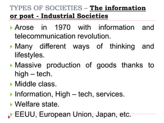 TYPES OF SOCIETIES – The information
or post - Industrial Societies
 Arose in 1970 with information and
telecommunication revolution.
 Many different ways of thinking and
lifestyles.
 Massive production of goods thanks to
high – tech.
 Middle class.
 Information, High – tech, services.
 Welfare state.
 EEUU, European Union, Japan, etc.
 