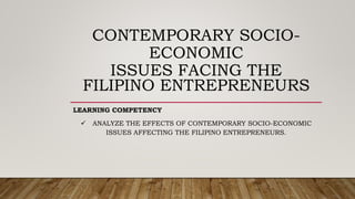 CONTEMPORARY SOCIO-
ECONOMIC
ISSUES FACING THE
FILIPINO ENTREPRENEURS
LEARNING COMPETENCY
 ANALYZE THE EFFECTS OF CONTEMPORARY SOCIO-ECONOMIC
ISSUES AFFECTING THE FILIPINO ENTREPRENEURS.
 