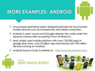 MORE EXAMPLES- ANDROID
 Linux-based operating system designed primarily for touchscreen
mobile devices such as smartphones and tablet computers.
 Android is open source and Google releases the code under the
Apache License after acquiring it from Android Inc.
 Most widely used mobile platform with over 7,00,000 apps in
google play store, over 25 billion app downloads with 750 million
devices running on Android.
 Android Source Code Available at : http://source.android.com/
 
