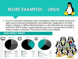 MORE EXAMPLES - LINUX
 Linux is a computer operating system assembled under the model of free and
open source software development and distribution. Originated in the GNU
Project, initiated in 1983 by Richard Stallman, in the Free Software Foundation.
More than 90% of today’s supercomputers use Linux. It powers around 4.8% of
todays modern computers. Thousands of distros are available.
 