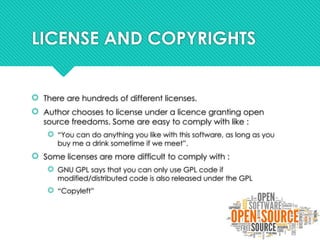 LICENSE AND COPYRIGHTS
 There are hundreds of different licenses.
 Author chooses to license under a licence granting open
source freedoms. Some are easy to comply with like :
 “You can do anything you like with this software, as long as you
buy me a drink sometime if we meet”.
 Some licenses are more difficult to comply with :
 GNU GPL says that you can only use GPL code if
modified/distributed code is also released under the GPL
 “Copyleft”
 