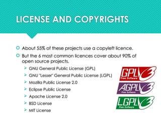 LICENSE AND COPYRIGHTS
 About 55% of these projects use a copyleft licence.
 But the 6 most common licences cover about 90% of
open source projects.
 GNU General Public License (GPL)
 GNU "Lesser" General Public License (LGPL)
 Mozilla Public License 2.0
 Eclipse Public License
 Apache License 2.0
 BSD License
 MIT License
 