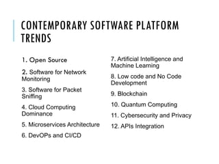 CONTEMPORARY SOFTWARE PLATFORM
TRENDS
1. Open Source
2. Software for Network
Monitoring
3. Software for Packet
Sniffing
4. Cloud Computing
Dominance
5. Microservices Architecture
6. DevOPs and CI/CD
7. Artificial Intelligence and
Machine Learning
8. Low code and No Code
Development
9. Blockchain
10. Quantum Computing
11. Cybersecurity and Privacy
12. APIs Integration
 