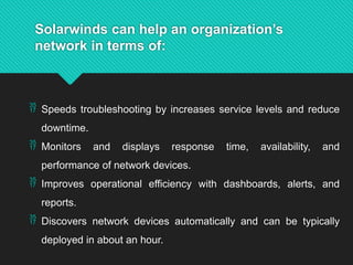 Solarwinds can help an organization’s
network in terms of:
 Speeds troubleshooting by increases service levels and reduce
downtime.
 Monitors and displays response time, availability, and
performance of network devices.
 Improves operational efficiency with dashboards, alerts, and
reports.
 Discovers network devices automatically and can be typically
deployed in about an hour.
 