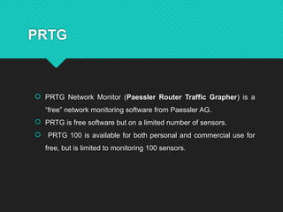 PRTG
 PRTG Network Monitor (Paessler Router Traffic Grapher) is a
“free” network monitoring software from Paessler AG.
 PRTG is free software but on a limited number of sensors.
 PRTG 100 is available for both personal and commercial use for
free, but is limited to monitoring 100 sensors.
 