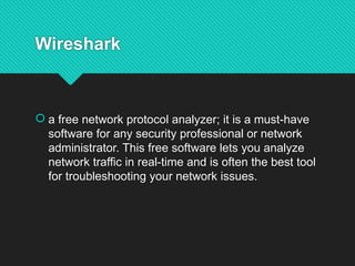 Wireshark
 a free network protocol analyzer; it is a must-have
software for any security professional or network
administrator. This free software lets you analyze
network traffic in real-time and is often the best tool
for troubleshooting your network issues.
 