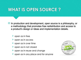 WHAT IS OPEN SOURCE ?
 In production and development, open source is a philosophy, or
a methodology that promotes free redistribution and access to
a product's design or ideas and implementation details.
 open as in free
 open as in access
 open as in over time
 open as in not closed
 open as in reuse and change
 open as in any place and for anyone
 