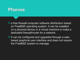 Pfsense
 a free firewall computer software distribution based
on FreeBSD operating system. It can be installed
on a physical device or a virtual machine to make a
dedicated firewall/router for a network.
 It can be configured and upgraded through a web-
based graphical user interface and does not require
the FreeBSD system to manage.
 