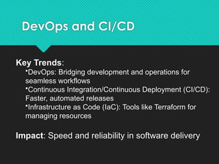 DevOps and CI/CD
Key Trends:
•DevOps: Bridging development and operations for
seamless workflows
•Continuous Integration/Continuous Deployment (CI/CD):
Faster, automated releases
•Infrastructure as Code (IaC): Tools like Terraform for
managing resources
Impact: Speed and reliability in software delivery
 