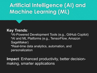 Artificial Intelligence (AI) and
Machine Learning (ML)
Key Trends:
•AI-Powered Development Tools (e.g., GitHub Copilot)
•AI and ML Platforms (e.g., TensorFlow, Amazon
SageMaker)
•Real-time data analytics, automation, and
personalization
Impact: Enhanced productivity, better decision-
making, smarter applications
 