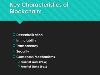 Key Characteristics of
Blockchain:
 Decentralization
 Immutability
 Transparency
 Security
 Consensus Mechanisms
 Proof of Work (PoW)
 Proof of Stake (PoS)
 