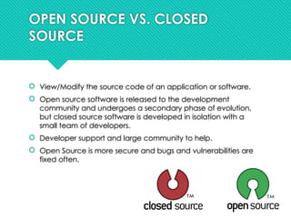 OPEN SOURCE VS. CLOSED
SOURCE
 View/Modify the source code of an application or software.
 Open source software is released to the development
community and undergoes a secondary phase of evolution,
but closed source software is developed in isolation with a
small team of developers.
 Developer support and large community to help.
 Open Source is more secure and bugs and vulnerabilities are
fixed often.
 