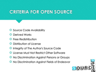 CRITERIA FOR OPEN SOURCE
 Source Code Availability
 Derived Works
 Free Redistribution
 Distribution of License
 Integrity of The Author's Source Code
 License Must Not Restrict Other Software
 No Discrimination Against Persons or Groups
 No Discrimination Against Fields of Endeavor
 