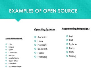 EXAMPLES OF OPEN SOURCE
Application software :
 7-Zip
 Eclipse
 GIMP
 Chromium
 Blender
 Mozilla Firefox
 Open Office
 LibreOffice
 VLC Media Player
Operating Systems:
 Android
 Linux
 FreeBSD
 ReactOS
 Haiku
 FreeDOS
Programming Language :
 Perl
 PHP
 Python
 Ruby
 PHDL
 Prolog
 