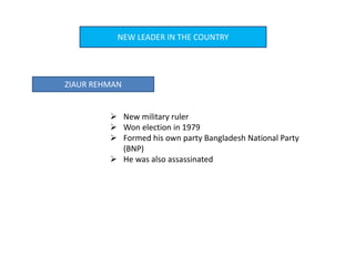 NEW LEADER IN THE COUNTRY
ZIAUR REHMAN
 New military ruler
 Won election in 1979
 Formed his own party Bangladesh National Party
(BNP)
 He was also assassinated
 