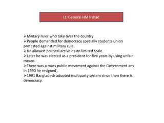 Lt. General HM Irshad
Military ruler who take over the country
People demanded for democracy specially students union
protested against military rule.
He allowed political activities on limited scale.
Later he was elected as a president for five years by using unfair
means.
There was a mass public movement against the Government ans
in 1990 he resigned .
1991 Bangladesh adopted multiparty system since then there is
democracy.
 