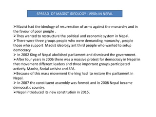 SPREAD OF MAOIST IDEOLOGY -1990s IN NEPAL
Maoist had the ideology of resurrection of arms against the monarchy and in
the favour of poor people .
They wanted to restructure the political and economic system in Nepal.
There were three groups people who were demanding monarchy , people
those who support Maoist ideology ant third people who wanted to setup
democracy.
 In 2002 King of Nepal abolished parliament and dismissed the government.
After four years in 2006 there was a massive protest for democracy in Nepal in
that movement different leaders and three important groups participated
actively. Maoist, Social activist and SPA.
Because of this mass movement the king had to restore the parliament in
Nepal.
 In 2007 the constituent assembly was formed and in 2008 Nepal became
democratic country.
Nepal introduced its new constitution in 2015.
 