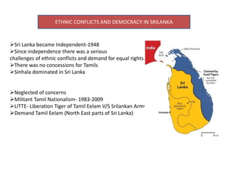 ETHNIC CONFLICTS AND DEMOCRACY IN SRILANKA
Sri Lanka became Independent-1948
Since independence there was a serious
challenges of ethnic conflicts and demand for equal rights.
There was no concessions for Tamils
Sinhala dominated in Sri Lanka
Neglected of concerns
Militant Tamil Nationalism- 1983-2009
LITTE- Liberation Tiger of Tamil Eelam V/S Srilankan Army
Demand Tamil Eelam (North East parts of Sri Lanka)
 