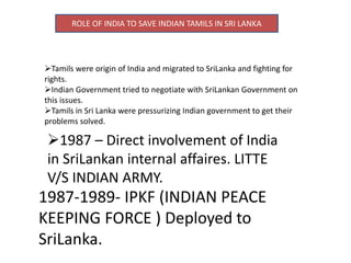 ROLE OF INDIA TO SAVE INDIAN TAMILS IN SRI LANKA
Tamils were origin of India and migrated to SriLanka and fighting for
rights.
Indian Government tried to negotiate with SriLankan Government on
this issues.
Tamils in Sri Lanka were pressurizing Indian government to get their
problems solved.
1987 – Direct involvement of India
in SriLankan internal affaires. LITTE
V/S INDIAN ARMY.
1987-1989- IPKF (INDIAN PEACE
KEEPING FORCE ) Deployed to
SriLanka.
 
