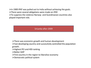 In 1989 IPKF was pulled out to India without achieving the goals.
There were several obligations were made on IPKF.
To suppress the violence Norway and Scandinavian countries also
played important role.
SriLanka after-2009
There was economic growth and human development
Fast developing country and successfully controlled the population
growth.
Highest PCI and HDI ranking
Better GDP
First country in the region to liberalise economy
Democratic political system
 