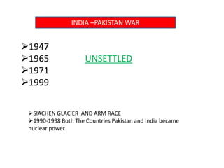 INDIA –PAKISTAN WAR
1947
1965 UNSETTLED
1971
1999
SIACHEN GLACIER AND ARM RACE
1990-1998 Both The Countries Pakistan and India became
nuclear power.
 