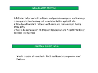 INDIA BLAMES PAKISTAN
Pakistan helps kashmiri militants and provides weapons and trainings
money protection to carry out terrorist activities against India.
Aided pro khalistani militants with arms and manumission during
1985-1995
Anti India campaign in NE through Bangladesh and Nepal by ISI (Inter
Services Intelligence)
PAKISTAN BLAIMS INDIA
India creates all troubles in Sindh and Baluchistan provinces of
Pakistan.
 