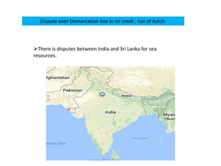 Dispute over Demarcation line in sir creek , run of kutch.
There is disputes between India and Sri Lanka for sea
resources.
 