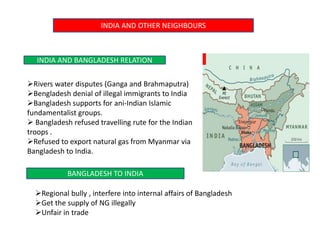 INDIA AND OTHER NEIGHBOURS
INDIA AND BANGLADESH RELATION
Rivers water disputes (Ganga and Brahmaputra)
Bengladesh denial of illegal immigrants to India
Bangladesh supports for ani-Indian Islamic
fundamentalist groups.
 Bangladesh refused travelling rute for the Indian
troops .
Refused to export natural gas from Myanmar via
Bangladesh to India.
BANGLADESH TO INDIA
Regional bully , interfere into internal affairs of Bangladesh
Get the supply of NG illegally
Unfair in trade
 