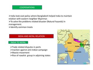 COOPERATIONS
India look east policy where Bangladesh helped India to maintain
relation with eastern neighbor Myanmar.
To solve the problems related disaster (Natural hazards) in
management.
Identify common treats
INDIA AND NEPAL RELATION
INDIA TO NEPAL
Trade related disputes in ports
Inaction against anti-Indian campaign
Maoist movement
Rise of naxalist group in adjoining states
 