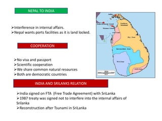 NEPAL TO INDIA
Interference in internal affairs.
Nepal wants ports facilities as it is land locked.
COOPERATION
No visa and passport
Scientific cooperation
We share common natural resources
Both are democratic countries
INDIA AND SRILANKS RELATION
India signed on FTA (Free Trade Agreement) with SriLanka
1987 treaty was signed not to interfere into the internal affairs of
Srilanka
Reconstruction after Tsunami in SriLanka
 