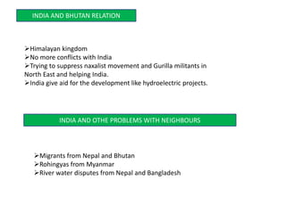 INDIA AND BHUTAN RELATION
Himalayan kingdom
No more conflicts with India
Trying to suppress naxalist movement and Gurilla militants in
North East and helping India.
India give aid for the development like hydroelectric projects.
INDIA AND OTHE PROBLEMS WITH NEIGHBOURS
Migrants from Nepal and Bhutan
Rohingyas from Myanmar
River water disputes from Nepal and Bangladesh
 
