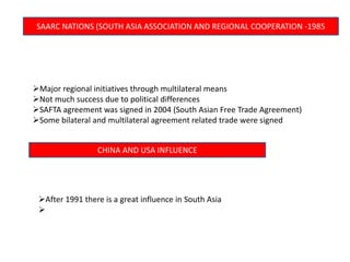 SAARC NATIONS (SOUTH ASIA ASSOCIATION AND REGIONAL COOPERATION -1985
Major regional initiatives through multilateral means
Not much success due to political differences
SAFTA agreement was signed in 2004 (South Asian Free Trade Agreement)
Some bilateral and multilateral agreement related trade were signed
CHINA AND USA INFLUENCE
After 1991 there is a great influence in South Asia

 