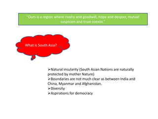 “Ours is a region where rivalry and goodwill, hope and despair, mutual
suspicion and trust coexist.”
What is South Asia?
Natural insularity (South Asian Nations are naturally
protected by mother Nature)
Boundaries are not much clear as between India and
China, Myanmar and Afghanistan.
Diversity
Aspirations for democracy
 