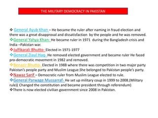 THE MILITARY DEMOCRACY IN PAKISTAN
 General Ayub Khan – He became the ruler after naming in fraud election and
there was a great disapproval and dissatisfaction by the people and he was removed.
General Yahya Khan- He became ruler in 1971 during the Bangladesh crisis and
India –Pakistan war.
Julfikarali Bhutto- Elected in 1971-1977
General Ziaul Haq- He removed elected government and became ruler He faced
pro-democratic movement in 1982 and removed.
Benazir Bhutto- Elected in 1988 where there was competition in two major party
Pakistan’s people party and Muslim League.She belonged to Pakistan people’s party.
Nawaz Sarif – Democratic ruler from Muslim League elected to rule.
General Parwage Mussarraf- He set up military coup in 1999 to 2008.(Military
rule)( Changed the constitution and became president through referendum)
There is now elected civilian government since 2008 in Pakistan.
 