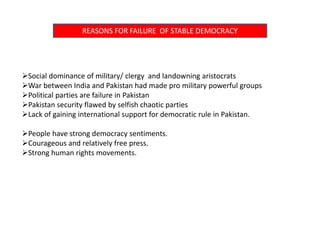 REASONS FOR FAILURE OF STABLE DEMOCRACY
Social dominance of military/ clergy and landowning aristocrats
War between India and Pakistan had made pro military powerful groups
Political parties are failure in Pakistan
Pakistan security flawed by selfish chaotic parties
Lack of gaining international support for democratic rule in Pakistan.
People have strong democracy sentiments.
Courageous and relatively free press.
Strong human rights movements.
 