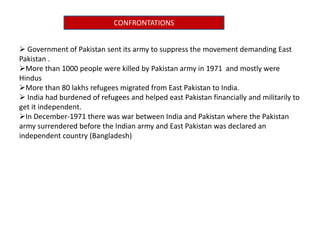 CONFRONTATIONS
 Government of Pakistan sent its army to suppress the movement demanding East
Pakistan .
More than 1000 people were killed by Pakistan army in 1971 and mostly were
Hindus
More than 80 lakhs refugees migrated from East Pakistan to India.
 India had burdened of refugees and helped east Pakistan financially and militarily to
get it independent.
In December-1971 there was war between India and Pakistan where the Pakistan
army surrendered before the Indian army and East Pakistan was declared an
independent country (Bangladesh)
 