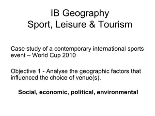 IB Geography Sport, Leisure & Tourism Case study of a contemporary international sports event – World Cup 2010  Objective 1 - Analyse the geographic factors that influenced the choice of venue(s). Social, economic, political, environmental 