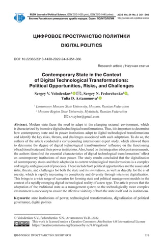 ЦИФРОВОЕ ПРОСТРАНСТВО ПОЛИТИКИ 351
RUDN Journal of Political Science. ISSN 2313-1438 (print), ISSN 2313-1446 (online)
Вестник Российского университета дружбы народов. Серия: ПОЛИТОЛОГИЯ
2022 Vol.24 No.3 351–366
http://journals.rudn.ru/political-science
ЦИФРОВОЕ ПРОСТРАНСТВО ПОЛИТИКИ
DIGITAL POLITICS
DOI: 10.22363/2313-1438-2022-24-3-351-366
Research article / Научная статья
Contemporary State in the Context
of Digital Technological Transformations:
Political Opportunities, Risks, and Challenges
Sergey V. Volodenkov1
✉, Sergey N. Fedorchenko2
,
Yulia D. Artamonova1
1
Lomonosov Moscow State University, Moscow, Russian Federation
2
Moscow Region State University, Mytishchi, Russian Federation
✉s.v.cyber@gmail.com
Abstract. Modern state faces the need to adapt to the changing external environment, which
is characterized by intensive digital technological transformations.Thus, it is important to determine
how contemporary state and its power institutions adapt to digital technological transformations
and identify the key risks, threats, and challenges associated with such adaptation. To do so, the
authors of the article conducted a corresponding international expert study, which allowed them
to determine the degree of digital technological transformations’ influence on the functioning
of traditional states and their power institutions.Also, based on the integration of expert assessments,
the authors identified the essential characteristics of digital technological transformations’ effect
on contemporary institutions of state power. The study results concluded that the digitalization
of contemporary states and their adaptation to current technological transformations is a complex
and largely ambiguous set of processes.These include both political opportunities and the associated
risks, threats, and challenges for both the state and its institutions, as well as directly for the civil
society, which is rapidly increasing its complexity and diversity through intensive digitalization.
This brings to a wide range of scenarios for forming state and political management models in the
context of a rapidly emerging digital technological reality of a new type. The article proves that the
adaptation of the traditional state as a management system to the technologically more complex
environment is necessary to ensure the effective viability of both the state itself and its institutions.
Keywords: state institutions of power, technological transformations, digitalization of political
governance, digital politics
© Volodenkov S.V., Fedorchenko S.N., Artamonova Yu.D., 2022
This work is licensed under a Creative Commons Attribution 4.0 International License
https://creativecommons.org/licenses/by-nc/4.0/legalcode
 