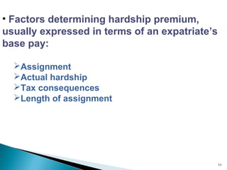 • Factors determining hardship premium,
usually expressed in terms of an expatriate’s
base pay:

  Assignment
  Actual hardship
  Tax consequences
  Length of assignment




                                                11
 