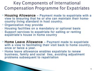    Housing Allowance – Payment made to expatriate with a
    view to ensuring that he or she can maintain their home-
    country living standard in host country.
   Organization may provide
-   Housing facilities on a mandatory or optional basis
-   Support services to expatriate for selling or renting
    expatriate’s house in home country

   Home Leave Allowance – Payment made to expatriate
    with a view to facilitating their visit back to home country,
    once or twice a year.
   Home leave allowance enables expatriate to renew
    business, family and social ties, avoiding adjustment
    problems subsequent to repatriation


                                                                13
 
