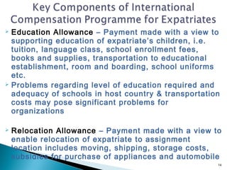  Education Allowance – Payment made with a view to
  supporting education of expatriate’s children, i.e.
  tuition, language class, school enrollment fees,
  books and supplies, transportation to educational
  establishment, room and boarding, school uniforms
  etc.
 Problems regarding level of education required and
  adequacy of schools in host country & transportation
  costs may pose significant problems for
  organizations

   Relocation Allowance – Payment made with a view to
    enable relocation of expatriate to assignment
    location includes moving, shipping, storage costs,
    subsidies for purchase of appliances and automobile
                                                      14
 