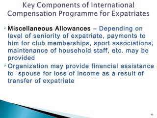  Miscellaneous   Allowances – Depending on
  level of seniority of expatriate, payments to
  him for club memberships, sport associations,
  maintenance of household staff, etc. may be
  provided
 Organization may provide financial assistance

  to spouse for loss of income as a result of
  transfer of expatriate




                                              15
 