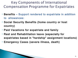    Benefits – Support rendered to expatriate in addition
    to allowances:
   Social Security Benefits (home country or host
    country)
   Paid Vacations for expatriate and family
   Rest and Rehabilitation leave (especially for
    expatriates based in “hardship” assignment locations)
   Emergency Cases (severe illness, death)




                                                        16
 