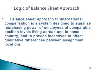       Balance sheet approach to international
    compensation is a system designed to equalize
     purchasing power of employees at comparable
    position levels living abroad and in home
    country, and to provide incentives to offset
    qualitative differences between assignment
    locations




                                                20
 