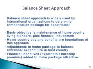 Balance sheet approach is widely used by
    international organizations to determine
    compensation package for expatriates:

 Basic objective is maintenance of home-country
  living standard, plus financial inducement
 Home-country pay and benefits are foundations of
  this approach
 Adjustments to home package to balance
  additional expenditure in host country
 Financial incentives (expatriate / hardship
  premium) added to make package attractive


                                                     21
 