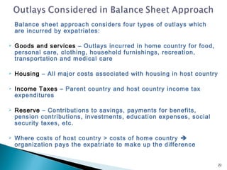 Balance sheet approach considers four types of outlays which
    are incurred by expatriates:

   Goods and services – Outlays incurred in home country for food,
    personal care, clothing, household furnishings, recreation,
    transportation and medical care

   Housing – All major costs associated with housing in host country

   Income Taxes – Parent country and host country income tax
    expenditures

   Reserve – Contributions to savings, payments for benefits,
    pension contributions, investments, education expenses, social
    security taxes, etc.

   Where costs of host country > costs of home country 
    organization pays the expatriate to make up the difference


                                                                        22
 